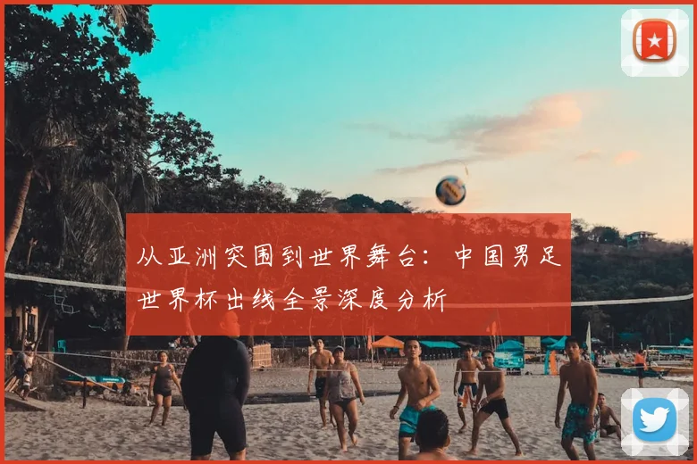 从亚洲突围到世界舞台:中国男足世界杯出线全景深度分析