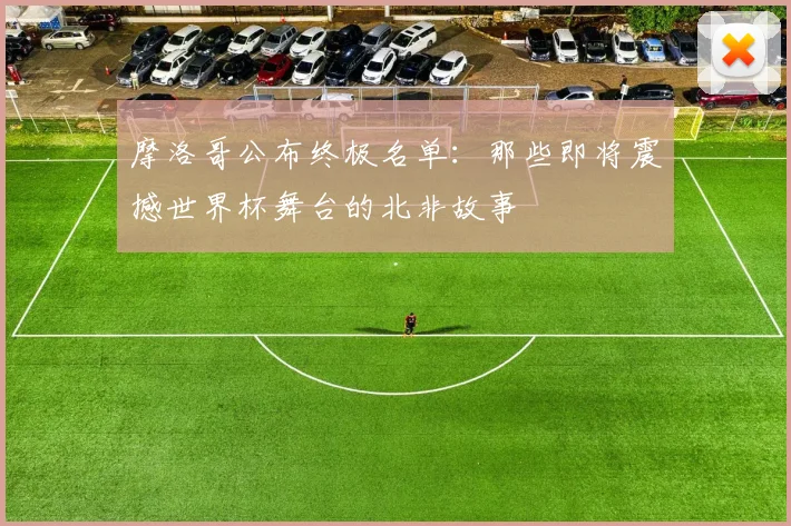 摩洛哥公布终极名单:那些即将震撼世界杯舞台的北非故事