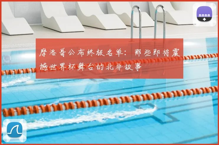 摩洛哥公布终极名单:那些即将震撼世界杯舞台的北非故事