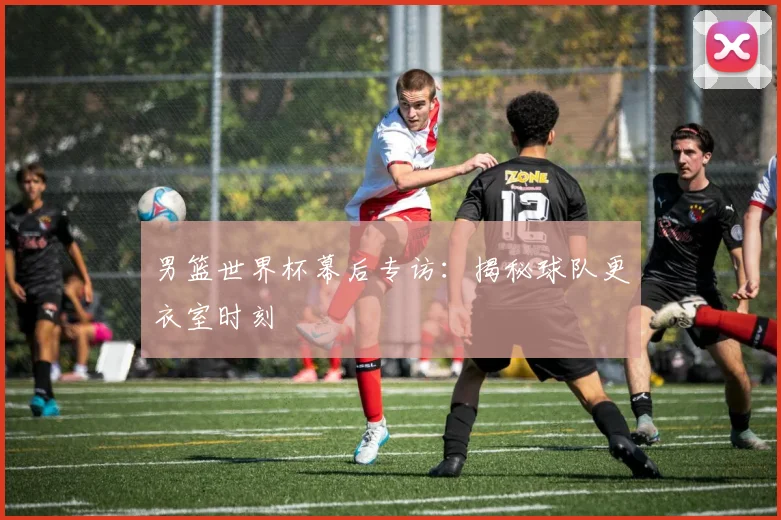 男篮世界杯幕后专访：揭秘球队更衣室时刻