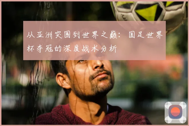 从亚洲突围到世界之巅:国足世界杯夺冠的深度战术分析