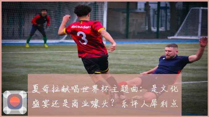 夏奇拉献唱世界杯主题曲：是文化盛宴还是商业噱头？乐评人犀利点评