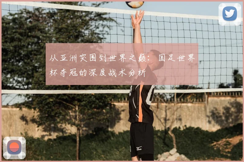 从亚洲突围到世界之巅:国足世界杯夺冠的深度战术分析