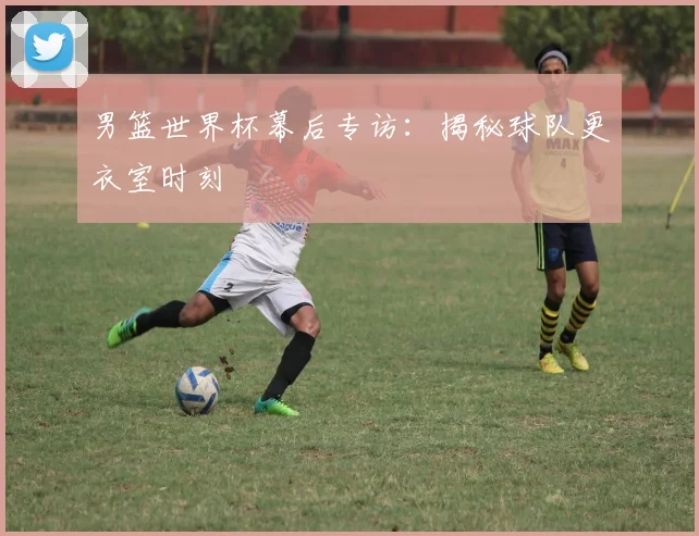男篮世界杯幕后专访：揭秘球队更衣室时刻