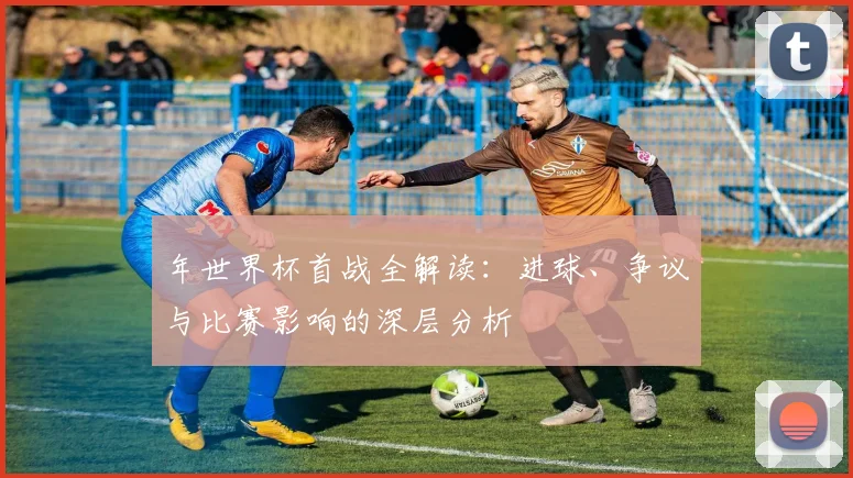 年世界杯首战全解读：进球、争议与比赛影响的深层分析
